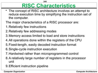 245
Computer Organization Computer Architecture
RISC Characteristics
• The concept of RISC architecture involves an attempt to
reduce execution time by simplifying the instruction set of
the computer.
The major characteristics of a RISC processor are:
1.Relatively few instructions
2.Relatively few addressing modes
3.Memory access limited to load and store instructions
4.All operations done within the registers of the CPU
5.Fixed-length, easily decoded instruction format
6.Single-cycle instruction execution
7.Hardwired rather than microprogrammed control
8.A relatively large number of registers in the processor
unit
9.Efficient instruction pipeline
 