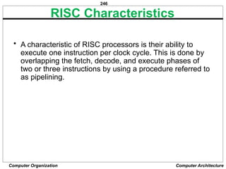 246
Computer Organization Computer Architecture
RISC Characteristics
• A characteristic of RISC processors is their ability to
execute one instruction per clock cycle. This is done by
overlapping the fetch, decode, and execute phases of
two or three instructions by using a procedure referred to
as pipelining.
 