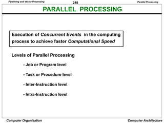 248
Computer Organization Computer Architecture
PARALLEL PROCESSING
Levels of Parallel Processing
- Job or Program level
- Task or Procedure level
- Inter-Instruction level
- Intra-Instruction level
Execution of Concurrent Events in the computing
process to achieve faster Computational Speed
Parallel Processing
Pipelining and Vector Processing
 