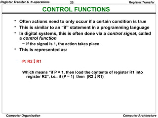 25
Computer Organization Computer Architecture
CONTROL FUNCTIONS
Register Transfer
• Often actions need to only occur if a certain condition is true
• This is similar to an “if” statement in a programming language
• In digital systems, this is often done via a control signal, called
a control function
– If the signal is 1, the action takes place
• This is represented as:
P: R2  R1
Which means “if P = 1, then load the contents of register R1 into
register R2”, i.e., if (P = 1) then (R2  R1)
Register Transfer & -operations
 