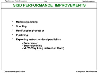252
Computer Organization Computer Architecture
SISD PERFORMANCE IMPROVEMENTS
• Multiprogramming
• Spooling
• Multifunction processor
• Pipelining
• Exploiting instruction-level parallelism
- Superscalar
- Superpipelining
- VLIW (Very Long Instruction Word)
Parallel Processing
Pipelining and Vector Processing
 