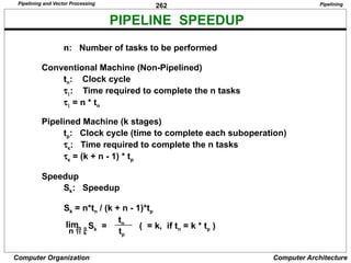 262
Computer Organization Computer Architecture
PIPELINE SPEEDUP
n: Number of tasks to be performed
Conventional Machine (Non-Pipelined)
tn: Clock cycle
t1: Time required to complete the n tasks
t1 = n * tn
Pipelined Machine (k stages)
tp: Clock cycle (time to complete each suboperation)
tk: Time required to complete the n tasks
tk = (k + n - 1) * tp
Speedup
Sk: Speedup
Sk = n*tn / (k + n - 1)*tp
n  
Sk =
tn
tp
( = k, if tn = k * tp )
lim
Pipelining
Pipelining and Vector Processing
 