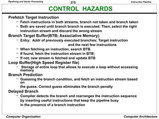 275
Computer Organization Computer Architecture
CONTROL HAZARDS
Instruction Pipeline
Prefetch Target Instruction
– Fetch instructions in both streams, branch not taken and branch taken
– Both are saved until branch branch is executed. Then, select the right
instruction stream and discard the wrong stream
Branch Target Buffer(BTB; Associative Memory)
– Entry: Addr of previously executed branches; Target instruction
and the next few instructions
– When fetching an instruction, search BTB.
– If found, fetch the instruction stream in BTB;
– If not, new stream is fetched and update BTB
Loop Buffer(High Speed Register file)
– Storage of entire loop that allows to execute a loop without accessing
memory
Branch Prediction
– Guessing the branch condition, and fetch an instruction stream based
on
the guess. Correct guess eliminates the branch penalty
Delayed Branch
– Compiler detects the branch and rearranges the instruction sequence
by inserting useful instructions that keep the pipeline busy
in the presence of a branch instruction
Pipelining and Vector Processing
 