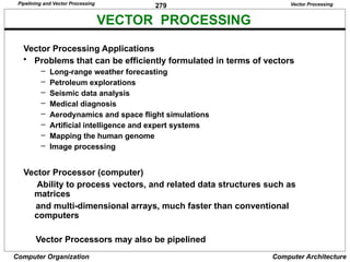 279
Computer Organization Computer Architecture
VECTOR PROCESSING
Vector Processing
Vector Processing Applications
• Problems that can be efficiently formulated in terms of vectors
– Long-range weather forecasting
– Petroleum explorations
– Seismic data analysis
– Medical diagnosis
– Aerodynamics and space flight simulations
– Artificial intelligence and expert systems
– Mapping the human genome
– Image processing
Vector Processor (computer)
Ability to process vectors, and related data structures such as
matrices
and multi-dimensional arrays, much faster than conventional
computers
Vector Processors may also be pipelined
Pipelining and Vector Processing
 