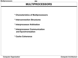284
Computer Organization Computer Architecture
MULTIPROCESSORS
• Characteristics of Multiprocessors
• Interconnection Structures
• Interprocessor Arbitration
• Interprocessor Communication
and Synchronization
• Cache Coherence
Multiprocessors
 