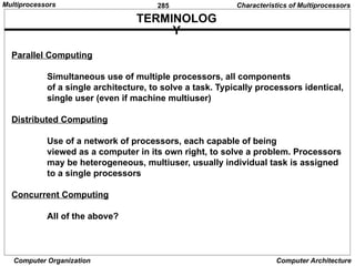 285
Computer Organization Computer Architecture
TERMINOLOG
Y
Parallel Computing
Simultaneous use of multiple processors, all components
of a single architecture, to solve a task. Typically processors identical,
single user (even if machine multiuser)
Distributed Computing
Use of a network of processors, each capable of being
viewed as a computer in its own right, to solve a problem. Processors
may be heterogeneous, multiuser, usually individual task is assigned
to a single processors
Concurrent Computing
All of the above?
Characteristics of Multiprocessors
Multiprocessors
 