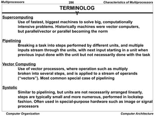 286
Computer Organization Computer Architecture
TERMINOLOG
Y
Supercomputing
Use of fastest, biggest machines to solve big, computationally
intensive problems. Historically machines were vector computers,
but parallel/vector or parallel becoming the norm
Pipelining
Breaking a task into steps performed by different units, and multiple
inputs stream through the units, with next input starting in a unit when
previous input done with the unit but not necessarily done with the task
Vector Computing
Use of vector processors, where operation such as multiply
broken into several steps, and is applied to a stream of operands
(“vectors”). Most common special case of pipelining
Systolic
Similar to pipelining, but units are not necessarily arranged linearly,
steps are typically small and more numerous, performed in lockstep
fashion. Often used in special-purpose hardware such as image or signal
processors
Characteristics of Multiprocessors
Multiprocessors
 