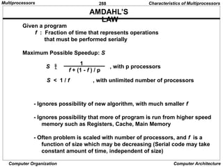 288
Computer Organization Computer Architecture
AMDAHL’S
LAW
Given a program
f : Fraction of time that represents operations
that must be performed serially
Maximum Possible Speedup: S
S  , with p processors
f + (1 - f ) / p
1
S < 1 / f , with unlimited number of processors
- Ignores possibility of new algorithm, with much smaller f
- Ignores possibility that more of program is run from higher speed
memory such as Registers, Cache, Main Memory
- Often problem is scaled with number of processors, and f is a
function of size which may be decreasing (Serial code may take
constant amount of time, independent of size)
Characteristics of Multiprocessors
Multiprocessors
 