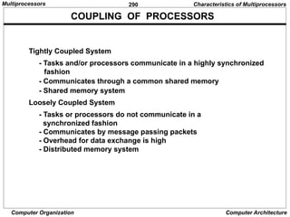 290
Computer Organization Computer Architecture
Tightly Coupled System
- Tasks and/or processors communicate in a highly synchronized
fashion
- Communicates through a common shared memory
- Shared memory system
Loosely Coupled System
- Tasks or processors do not communicate in a
synchronized fashion
- Communicates by message passing packets
- Overhead for data exchange is high
- Distributed memory system
COUPLING OF PROCESSORS
Characteristics of Multiprocessors
Multiprocessors
 