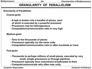 291
Computer Organization Computer Architecture
Granularity of Parallelism
GRANULARITY OF PARALLELISM
Coarse-grain
- A task is broken into a handful of pieces, each
of which is executed by a powerful processor
- Processors may be heterogeneous
- Computation/communication ratio is very high
Medium-grain
- Tens to few thousands of pieces
- Processors typically run the same code
- Computation/communication ratio is often hundreds or more
Fine-grain
- Thousands to perhaps millions of small pieces, executed by very
small, simple processors or through pipelines
- Processors typically have instructions broadcasted to them
- Compute/communicate ratio often near unity
Characteristics of Multiprocessors
Multiprocessors
 