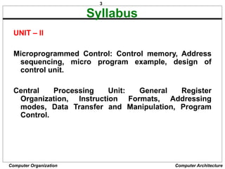 3
Computer Organization Computer Architecture
Syllabus
UNIT – II
Microprogrammed Control: Control memory, Address
sequencing, micro program example, design of
control unit.
Central Processing Unit: General Register
Organization, Instruction Formats, Addressing
modes, Data Transfer and Manipulation, Program
Control.
 