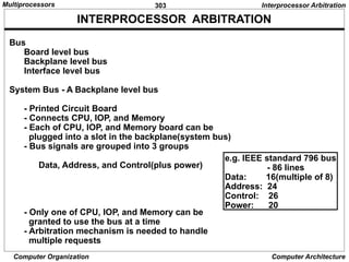 303
Computer Organization Computer Architecture
INTERPROCESSOR ARBITRATION
Bus
Board level bus
Backplane level bus
Interface level bus
System Bus - A Backplane level bus
- Printed Circuit Board
- Connects CPU, IOP, and Memory
- Each of CPU, IOP, and Memory board can be
plugged into a slot in the backplane(system bus)
- Bus signals are grouped into 3 groups
Data, Address, and Control(plus power)
- Only one of CPU, IOP, and Memory can be
granted to use the bus at a time
- Arbitration mechanism is needed to handle
multiple requests
Interprocessor Arbitration
e.g. IEEE standard 796 bus
- 86 lines
Data: 16(multiple of 8)
Address: 24
Control: 26
Power: 20
Multiprocessors
 