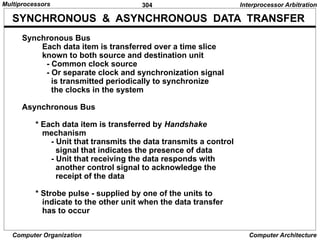 304
Computer Organization Computer Architecture
SYNCHRONOUS & ASYNCHRONOUS DATA TRANSFER
Synchronous Bus
Each data item is transferred over a time slice
known to both source and destination unit
- Common clock source
- Or separate clock and synchronization signal
is transmitted periodically to synchronize
the clocks in the system
Asynchronous Bus
* Each data item is transferred by Handshake
mechanism
- Unit that transmits the data transmits a control
signal that indicates the presence of data
- Unit that receiving the data responds with
another control signal to acknowledge the
receipt of the data
* Strobe pulse - supplied by one of the units to
indicate to the other unit when the data transfer
has to occur
Interprocessor Arbitration
Multiprocessors
 