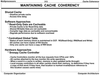 313
Computer Organization Computer Architecture
MAINTAINING CACHE COHERENCY
Shared Cache
- Disallow private cache
- Access time delay
Software Approaches
* Read-Only Data are Cacheable
- Private Cache is for Read-Only data
- Shared Writable Data are not cacheable
- Compiler tags data as cacheable and noncacheable
- Degrade performance due to software overhead
* Centralized Global Table
- Status of each memory block is maintained in CGT: RO(Read-Only); RW(Read and Write)
- All caches can have copies of RO blocks
- Only one cache can have a copy of RW block
Hardware Approaches
* Snoopy Cache Controller
- Cache Controllers monitor all the bus requests from CPUs and IOPs
- All caches attached to the bus monitor the write operations
- When a word in a cache is written, memory is also updated (write through)
- Local snoopy controllers in all other caches check their memory to determine if they have
a copy of that word; If they have, that location is marked invalid(future reference to
this location causes cache miss)
Cache Coherence
Multiprocessors
 