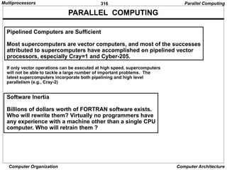 316
Computer Organization Computer Architecture
PARALLEL COMPUTING
Pipelined Computers are Sufficient
Most supercomputers are vector computers, and most of the successes
attributed to supercomputers have accomplished on pipelined vector
processors, especially Cray=1 and Cyber-205.
If only vector operations can be executed at high speed, supercomputers
will not be able to tackle a large number of important problems. The
latest supercomputers incorporate both pipelining and high level
parallelism (e.g., Cray-2)
Software Inertia
Billions of dollars worth of FORTRAN software exists.
Who will rewrite them? Virtually no programmers have
any experience with a machine other than a single CPU
computer. Who will retrain them ?
Parallel Computing
Multiprocessors
 