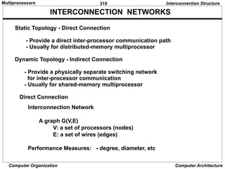 319
Computer Organization Computer Architecture
INTERCONNECTION NETWORKS
Static Topology - Direct Connection
- Provide a direct inter-processor communication path
- Usually for distributed-memory multiprocessor
Dynamic Topology - Indirect Connection
- Provide a physically separate switching network
for inter-processor communication
- Usually for shared-memory multiprocessor
Direct Connection
Interconnection Network
A graph G(V,E)
V: a set of processors (nodes)
E: a set of wires (edges)
Performance Measures: - degree, diameter, etc
Interconnection Structure
Multiprocessors
 