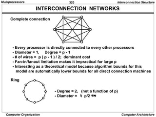 320
Computer Organization Computer Architecture
INTERCONNECTION NETWORKS
Complete connection
- Every processor is directly connected to every other processors
- Diameter = 1, Degree = p - 1
- # of wires = p ( p - 1 ) / 2; dominant cost
- Fan-in/fanout limitation makes it impractical for large p
- Interesting as a theoretical model because algorithm bounds for this
model are automatically lower bounds for all direct connection machines
Ring
- Degree = 2, (not a function of p)
- Diameter =  p/2 
Interconnection Structure
Multiprocessors
 