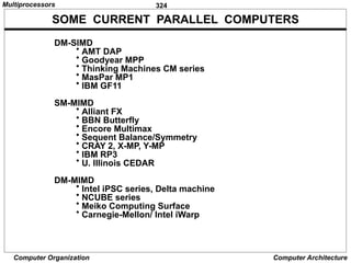 324
Computer Organization Computer Architecture
SOME CURRENT PARALLEL COMPUTERS
DM-SIMD
• AMT DAP
• Goodyear MPP
• Thinking Machines CM series
• MasPar MP1
• IBM GF11
SM-MIMD
• Alliant FX
• BBN Butterfly
• Encore Multimax
• Sequent Balance/Symmetry
• CRAY 2, X-MP, Y-MP
• IBM RP3
• U. Illinois CEDAR
DM-MIMD
• Intel iPSC series, Delta machine
• NCUBE series
• Meiko Computing Surface
• Carnegie-Mellon/ Intel iWarp
Multiprocessors
 