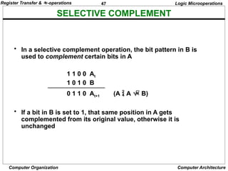47
Computer Organization Computer Architecture
SELECTIVE COMPLEMENT
Logic Microoperations
• In a selective complement operation, the bit pattern in B is
used to complement certain bits in A
1 1 0 0 At
1 0 1 0 B
0 1 1 0 At+1 (A  A  B)
• If a bit in B is set to 1, that same position in A gets
complemented from its original value, otherwise it is
unchanged
Register Transfer & -operations
 