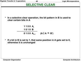 48
Computer Organization Computer Architecture
SELECTIVE CLEAR
Logic Microoperations
• In a selective clear operation, the bit pattern in B is used to
clear certain bits in A
1 1 0 0 At
1 0 1 0 B
0 1 0 0 At+1 (A  A  B’)
• If a bit in B is set to 1, that same position in A gets set to 0,
otherwise it is unchanged
Register Transfer & -operations
 