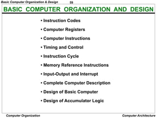 59
Computer Organization Computer Architecture
BASIC COMPUTER ORGANIZATION AND DESIGN
• Instruction Codes
• Computer Registers
• Computer Instructions
• Timing and Control
• Instruction Cycle
• Memory Reference Instructions
• Input-Output and Interrupt
• Complete Computer Description
• Design of Basic Computer
• Design of Accumulator Logic
Basic Computer Organization & Design
 