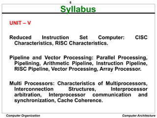 6
Computer Organization Computer Architecture
Syllabus
UNIT – V
Reduced Instruction Set Computer: CISC
Characteristics, RISC Characteristics.
Pipeline and Vector Processing: Parallel Processing,
Pipelining, Arithmetic Pipeline, Instruction Pipeline,
RISC Pipeline, Vector Processing, Array Processor.
Multi Processors: Characteristics of Multiprocessors,
Interconnection Structures, Interprocessor
arbitration, Interprocessor communication and
synchronization, Cache Coherence.
 