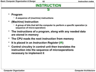 62
Computer Organization Computer Architecture
INSTRUCTION
S
Instruction codes
• Program
– A sequence of (machine) instructions
• (Machine) Instruction
– A group of bits that tell the computer to perform a specific operation (a
sequence of micro-operation)
• The instructions of a program, along with any needed data
are stored in memory
• The CPU reads the next instruction from memory
• It is placed in an Instruction Register (IR)
• Control circuitry in control unit then translates the
instruction into the sequence of microoperations
necessary to implement it
Basic Computer Organization & Design
 