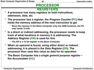 65
Computer Organization Computer Architecture
PROCESSOR
REGISTERS
Instruction codes
• A processor has many registers to hold instructions,
addresses, data, etc
• The processor has a register, the Program Counter (PC) that
holds the memory address of the next instruction to get
– Since the memory in the Basic Computer only has 4096 locations, the PC
only needs 12 bits
• In a direct or indirect addressing, the processor needs to keep
track of what locations in memory it is addressing: The
Address Register (AR) is used for this
– The AR is a 12 bit register in the Basic Computer
• When an operand is found, using either direct or indirect
addressing, it is placed in the Data Register (DR). The
processor then uses this value as data for its operation
• The Basic Computer has a single general purpose register –
the Accumulator (AC)
Basic Computer Organization & Design
 