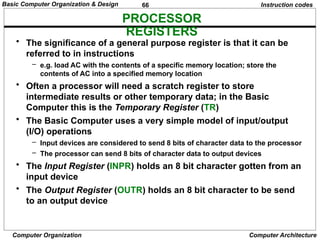 66
Computer Organization Computer Architecture
PROCESSOR
REGISTERS
Instruction codes
• The significance of a general purpose register is that it can be
referred to in instructions
– e.g. load AC with the contents of a specific memory location; store the
contents of AC into a specified memory location
• Often a processor will need a scratch register to store
intermediate results or other temporary data; in the Basic
Computer this is the Temporary Register (TR)
• The Basic Computer uses a very simple model of input/output
(I/O) operations
– Input devices are considered to send 8 bits of character data to the processor
– The processor can send 8 bits of character data to output devices
• The Input Register (INPR) holds an 8 bit character gotten from an
input device
• The Output Register (OUTR) holds an 8 bit character to be send
to an output device
Basic Computer Organization & Design
 