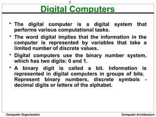 7
Computer Organization Computer Architecture
Digital Computers
• The digital computer is a digital system that
performs various computational tasks.
• The word digital implies that the information in the
computer is represented by variables that take a
limited number of discrete values.
• Digital computers use the binary number system,
which has two digits: 0 and 1.
• A binary digit is called a bit. Information is
represented in digital computers in groups of bits.
Represent binary numbers, discrete symbols -
decimal digits or letters of the alphabet.
 