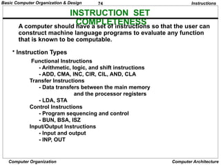 74
Computer Organization Computer Architecture
INSTRUCTION SET
COMPLETENESS
• Instruction Types
A computer should have a set of instructions so that the user can
construct machine language programs to evaluate any function
that is known to be computable.
Functional Instructions
- Arithmetic, logic, and shift instructions
- ADD, CMA, INC, CIR, CIL, AND, CLA
Transfer Instructions
- Data transfers between the main memory
and the processor registers
- LDA, STA
Control Instructions
- Program sequencing and control
- BUN, BSA, ISZ
Input/Output Instructions
- Input and output
- INP, OUT
Instructions
Basic Computer Organization & Design
 