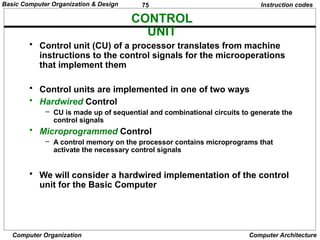 75
Computer Organization Computer Architecture
CONTROL
UNIT
Instruction codes
• Control unit (CU) of a processor translates from machine
instructions to the control signals for the microoperations
that implement them
• Control units are implemented in one of two ways
• Hardwired Control
– CU is made up of sequential and combinational circuits to generate the
control signals
• Microprogrammed Control
– A control memory on the processor contains microprograms that
activate the necessary control signals
• We will consider a hardwired implementation of the control
unit for the Basic Computer
Basic Computer Organization & Design
 