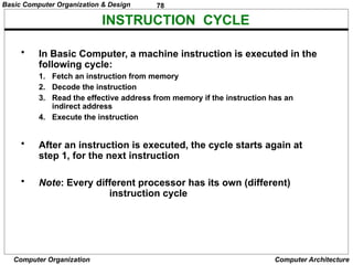 78
Computer Organization Computer Architecture
INSTRUCTION CYCLE
• In Basic Computer, a machine instruction is executed in the
following cycle:
1. Fetch an instruction from memory
2. Decode the instruction
3. Read the effective address from memory if the instruction has an
indirect address
4. Execute the instruction
• After an instruction is executed, the cycle starts again at
step 1, for the next instruction
• Note: Every different processor has its own (different)
instruction cycle
Basic Computer Organization & Design
 