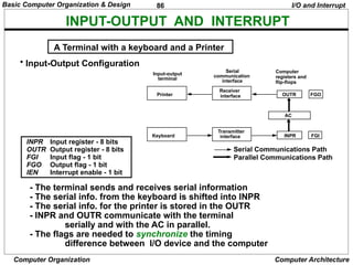 86
Computer Organization Computer Architecture
INPUT-OUTPUT AND INTERRUPT
• Input-Output Configuration
INPR Input register - 8 bits
OUTR Output register - 8 bits
FGI Input flag - 1 bit
FGO Output flag - 1 bit
IEN Interrupt enable - 1 bit
- The terminal sends and receives serial information
- The serial info. from the keyboard is shifted into INPR
- The serial info. for the printer is stored in the OUTR
- INPR and OUTR communicate with the terminal
serially and with the AC in parallel.
- The flags are needed to synchronize the timing
difference between I/O device and the computer
A Terminal with a keyboard and a Printer
I/O and Interrupt
Input-output
terminal
Serial
communication
interface
Computer
registers and
flip-flops
Printer
Keyboard
Receiver
interface
Transmitter
interface
FGO
OUTR
AC
INPR FGI
Serial Communications Path
Parallel Communications Path
Basic Computer Organization & Design
 