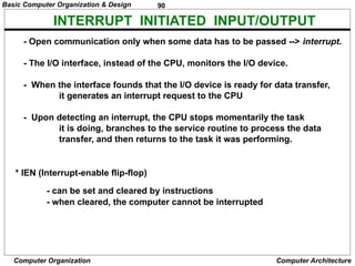 90
Computer Organization Computer Architecture
INTERRUPT INITIATED INPUT/OUTPUT
- Open communication only when some data has to be passed --> interrupt.
- The I/O interface, instead of the CPU, monitors the I/O device.
- When the interface founds that the I/O device is ready for data transfer,
it generates an interrupt request to the CPU
- Upon detecting an interrupt, the CPU stops momentarily the task
it is doing, branches to the service routine to process the data
transfer, and then returns to the task it was performing.
* IEN (Interrupt-enable flip-flop)
- can be set and cleared by instructions
- when cleared, the computer cannot be interrupted
Basic Computer Organization & Design
 