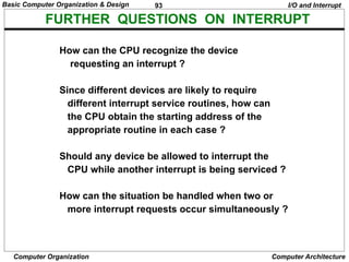93
Computer Organization Computer Architecture
FURTHER QUESTIONS ON INTERRUPT
How can the CPU recognize the device
requesting an interrupt ?
Since different devices are likely to require
different interrupt service routines, how can
the CPU obtain the starting address of the
appropriate routine in each case ?
Should any device be allowed to interrupt the
CPU while another interrupt is being serviced ?
How can the situation be handled when two or
more interrupt requests occur simultaneously ?
I/O and Interrupt
Basic Computer Organization & Design
 