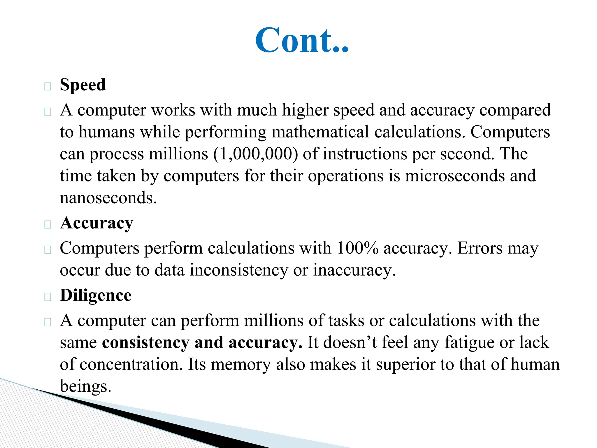 Cont..
� Speed
� A computer works with much higher speed and accuracy compared
to humans while performing mathematical calculations. Computers
can process millions (1,000,000) of instructions per second. The
time taken by computers for their operations is microseconds and
nanoseconds.
� Accuracy
� Computers perform calculations with 100% accuracy. Errors may
occur due to data inconsistency or inaccuracy.
� Diligence
� A computer can perform millions of tasks or calculations with the
same consistency and accuracy. It doesn’t feel any fatigue or lack
of concentration. Its memory also makes it superior to that of human
beings.
 