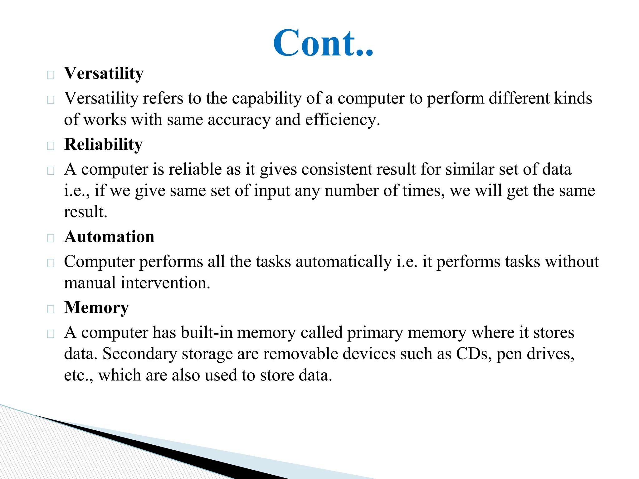 Cont..
� Versatility
� Versatility refers to the capability of a computer to perform different kinds
of works with same accuracy and efficiency.
� Reliability
� A computer is reliable as it gives consistent result for similar set of data
i.e., if we give same set of input any number of times, we will get the same
result.
� Automation
� Computer performs all the tasks automatically i.e. it performs tasks without
manual intervention.
� Memory
� A computer has built-in memory called primary memory where it stores
data. Secondary storage are removable devices such as CDs, pen drives,
etc., which are also used to store data.
 