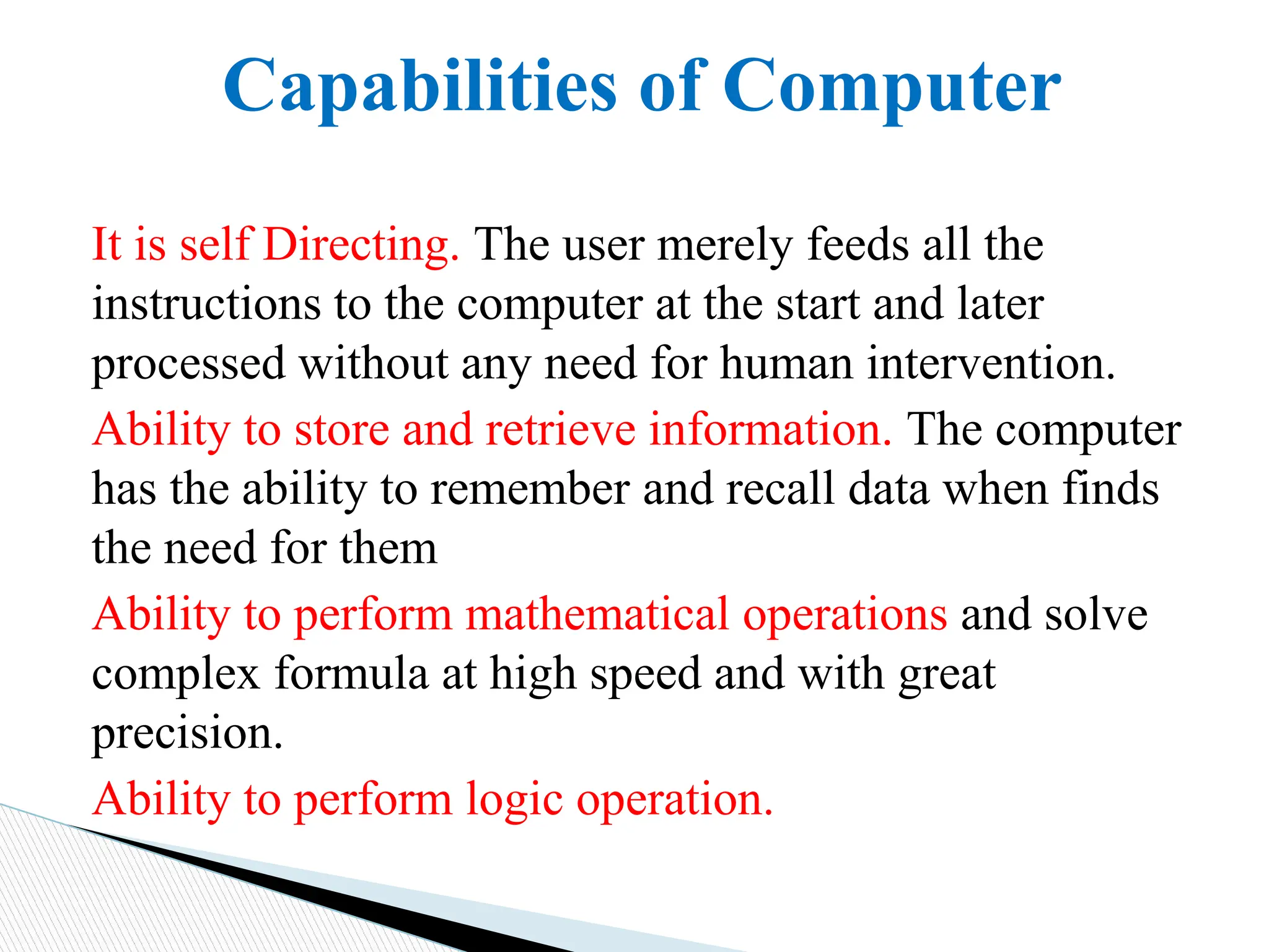 Capabilities of Computer
It is self Directing. The user merely feeds all the
instructions to the computer at the start and later
processed without any need for human intervention.
Ability to store and retrieve information. The computer
has the ability to remember and recall data when finds
the need for them
Ability to perform mathematical operations and solve
complex formula at high speed and with great
precision.
Ability to perform logic operation.
 