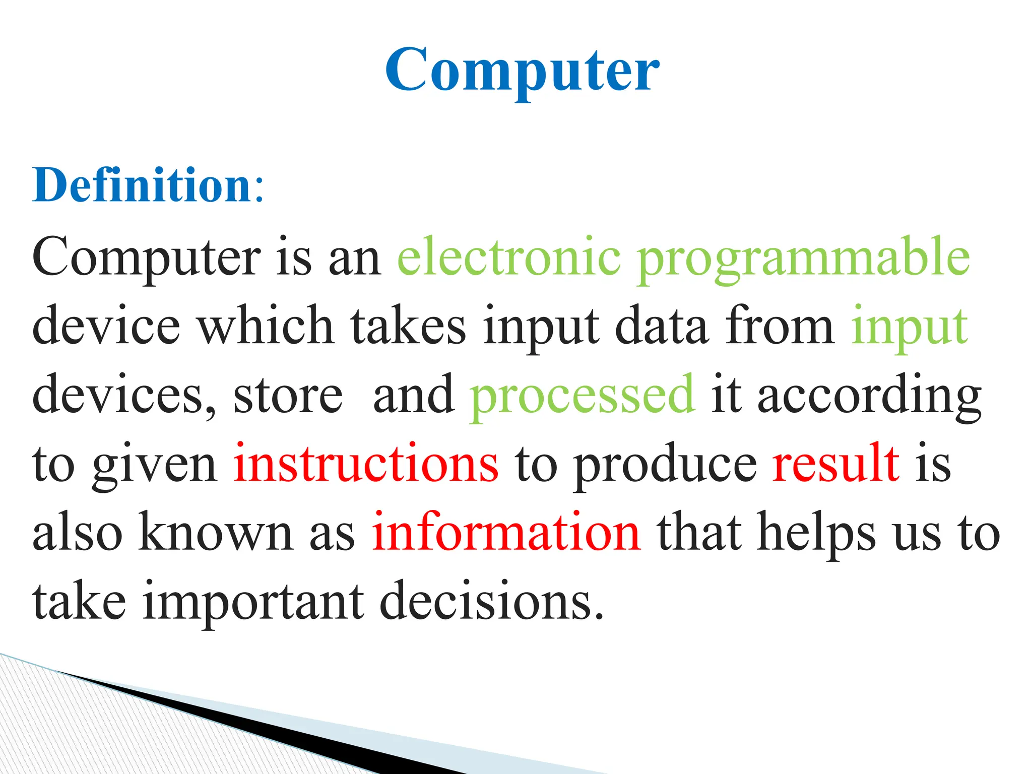 Definition:
Computer is an electronic programmable
device which takes input data from input
devices, store and processed it according
to given instructions to produce result is
also known as information that helps us to
take important decisions.
Computer
 
