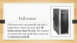 Full tower
Full-tower cases are generally big with a
height that is about or more than 30
inches (more than 76 cm). The number
of internal drive bays inside these cases can
be between 6 and 10.
 