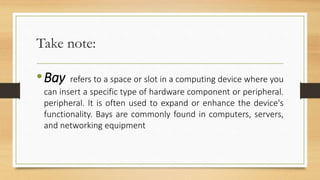 Take note:
•Bay refers to a space or slot in a computing device where you
can insert a specific type of hardware component or peripheral.
peripheral. It is often used to expand or enhance the device's
functionality. Bays are commonly found in computers, servers,
and networking equipment
 
