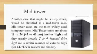 Mid tower
Another case that might be a step down,
would be classified as a mid-tower case.
Mid-tower cases are the most widely used
computer cases. Mid Tower cases are about
18 to 24 (45 to 60 cm) inches high and
they usually contain 2 to 4 internal drive
bays and a similar number of external bays
(for CD/DVD readers and similar).
 