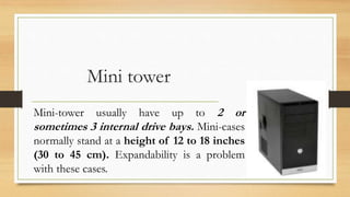 Mini tower
Mini-tower usually have up to 2 or
sometimes 3 internal drive bays. Mini-cases
normally stand at a height of 12 to 18 inches
(30 to 45 cm). Expandability is a problem
with these cases.
 