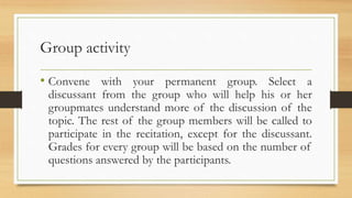 Group activity
• Convene with your permanent group. Select a
discussant from the group who will help his or her
groupmates understand more of the discussion of the
topic. The rest of the group members will be called to
participate in the recitation, except for the discussant.
Grades for every group will be based on the number of
questions answered by the participants.
 