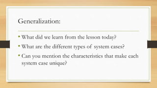 Generalization:
• What did we learn from the lesson today?
• What are the different types of system cases?
• Can you mention the characteristics that make each
system case unique?
 