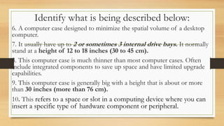 Identify what is being described below:
6. A computer case designed to minimize the spatial volume of a desktop
computer.
7. It usually have up to 2 or sometimes 3 internal drive bays. It normally
stand at a height of 12 to 18 inches (30 to 45 cm).
8. This computer case is much thinner than most computer cases. Often
include integrated components to save up space and have limited upgrade
capabilities.
9. This computer case is generally big with a height that is about or more
than 30 inches (more than 76 cm).
10. This refers to a space or slot in a computing device where you can
insert a specific type of hardware component or peripheral.
 