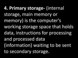4. Primary storage- (internal
storage, main memory or
memory) is the computer's
working storage space that holds
data, instructions for processing
and processed data
(information) waiting to be sent
to secondary storage.
 
