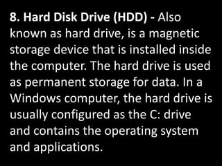 8. Hard Disk Drive (HDD) - Also
known as hard drive, is a magnetic
storage device that is installed inside
the computer. The hard drive is used
as permanent storage for data. In a
Windows computer, the hard drive is
usually configured as the C: drive
and contains the operating system
and applications.
 