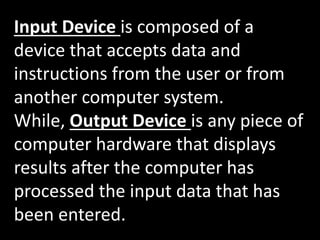 Input Device is composed of a
device that accepts data and
instructions from the user or from
another computer system.
While, Output Device is any piece of
computer hardware that displays
results after the computer has
processed the input data that has
been entered.
 